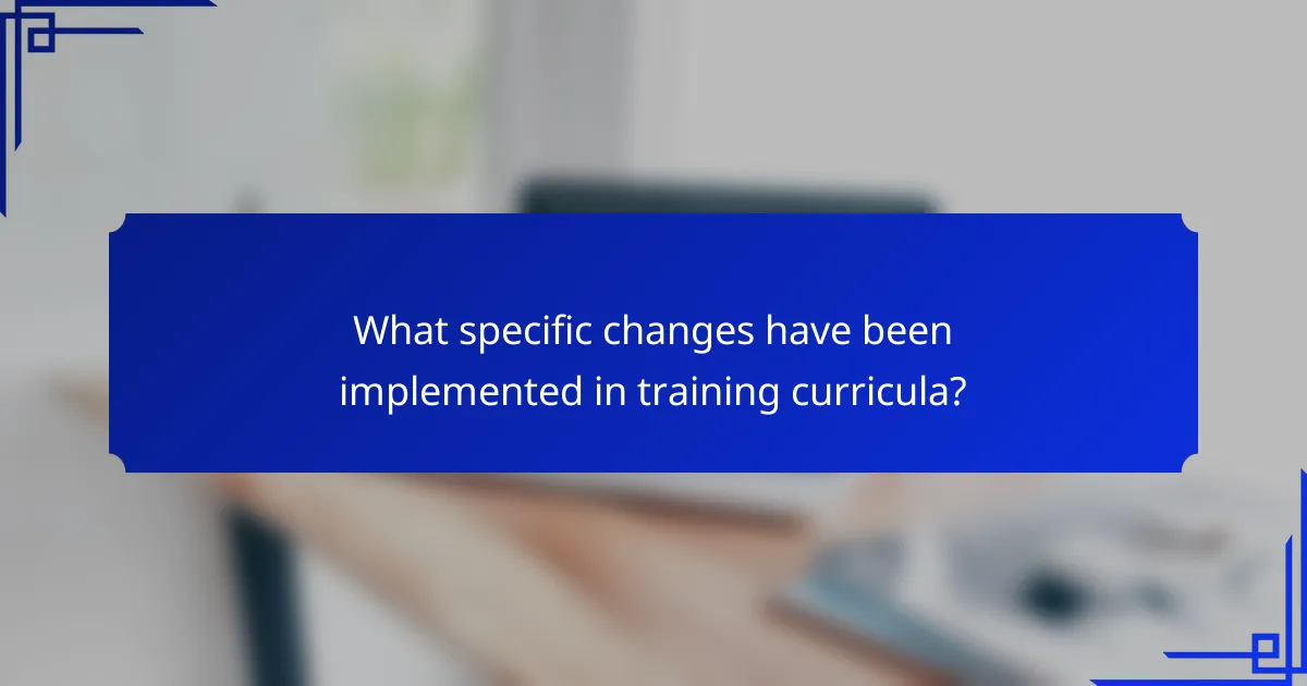 What specific changes have been implemented in training curricula?